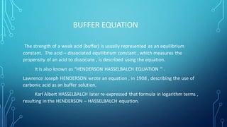 BUFFER EQUATION
The strength of a weak acid (buffer) is usually represented as an equilibrium
constant. The acid – dissociated equilibrium constant , which measures the
propensity of an acid to dissociate , is described using the equation.
It is also known as “HENDERSON HASSELBALCH EQUATION ’’ .
Lawrence Joseph HENDERSON wrote an equation , in 1908 , describing the use of
carbonic acid as an buffer solution.
Karl Albert HASSELBALCH later re-expressed that formula in logarithm terms ,
resulting in the HENDERSON – HASSELBALCH equation.
 