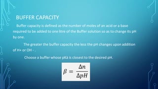 BUFFER CAPACITY
Buffer capacity is defined as the number of moles of an acid or a base
required to be added to one litre of the Buffer solution so as to change its pH
by one.
The greater the buffer capacity the less the pH changes upon addition
of H+ or OH - .
Choose a buffer whose pKà is closest to the desired pH.
 