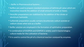 □ Buffer in Pharmaceutical Systems :-
• Buffers are used to prepare standard solutions of definite pH value which are
insensitive towards the addition of small amounts of acids or bases.
• Penicillin preparations are stabilized by the addition of Na-citrate or
aluminum hydroxide.
• Sulfamide preparation usually contains bicarbonate sodium acetate or
sodium citrate when acts as a buffer.
• Buffer solution are employed in the formation of ophthalmic preparation.
• A combination of KH2PO4 and K2HPO4 is widely used in bacteriologica
culture media for the cultivation of bacteria.
• It is used to control the pH of a chemical reaction catalyzed by enzymes.
 