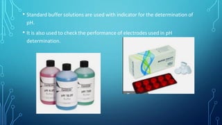 • Standard buffer solutions are used with indicator for the determination of
pH.
• It is also used to check the performance of electrodes used in pH
determination.
 