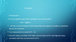 PH VALUE
Introduction-:
▪︎ It is the negative log of the hydrogen ion concentration.
pH = -log[H+]
• pH has a unit of measure which describes the degree of acidity or alkalinity
(basic) of a solution.
• It is measured on a scale of 0 – 14 .
• Low pH values correlate with high concentration of H+ and high pH value
correlate with low concentration of H+.
 
