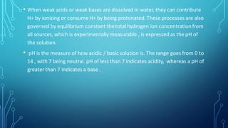 • When weak acids or weak bases are dissolved in water, they can contribute
H+ by ionizing or consume H+ by being protonated. These processes are also
governed by equilibrium constant thetotal hydrogen ion concentration from
all sources, which is experimentally measurable , is expressed as the pH of
the solution.
• pH is the measure of how acidic / basic solution is. The range goes from 0 to
14 , with 7 being neutral. pH of less than 7 indicates acidity, whereas a pH of
greater than 7 indicates a base .
 