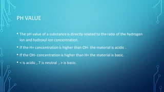 PH VALUE
• The pH value of a substanceis directly related to the ratio of the hydrogen
ion and hydroxyl ion concentration.
• If the H+ concentration is higher than OH- the material is acidic .
• If the OH- concentration is higher than H+ the material is basic.
• < is acidic , 7 is neutral , > is basic.
 