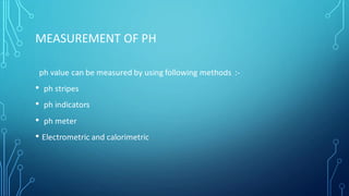 MEASUREMENT OF PH
ph value can be measured by using following methods :-
• ph stripes
• ph indicators
• ph meter
• Electrometric and calorimetric
 