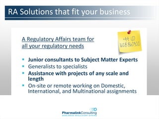 RA Solutions that fit your business


   A Regulatory Affairs team for
   all your regulatory needs

    Junior consultants to Subject Matter Experts
    Generalists to specialists
    Assistance with projects of any scale and
     length
    On-site or remote working on Domestic,
     International, and Multinational assignments
 