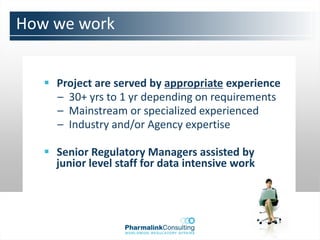 How we work


    Project are served by appropriate experience
     – 30+ yrs to 1 yr depending on requirements
     – Mainstream or specialized experienced
     – Industry and/or Agency expertise

    Senior Regulatory Managers assisted by
     junior level staff for data intensive work
 