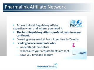 Pharmalink Affiliate Network


    Access to local Regulatory Affairs
   expertise when and where you need it.
    The best Regulatory Affairs professionals in every
     continent.
    Covering every market from Argentina to Zambia.
    Leading local consultants who:
     – understand the culture
     – will ensure your requirements are met
     – save you time and money.
 