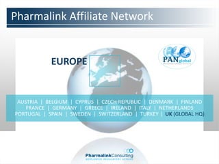 Pharmalink Affiliate Network


            EUROPE


 AUSTRIA | BELGIUM | CYPRUS | CZECH REPUBLIC | DENMARK | FINLAND
    FRANCE | GERMANY | GREECE | IRELAND | ITALY | NETHERLANDS
PORTUGAL | SPAIN | SWEDEN | SWITZERLAND | TURKEY | UK (GLOBAL HQ)
 