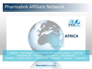Pharmalink Affiliate Network




                                               AFRICA


  ANGOLA | BOTSWANA | DEMOCRATIC REPUBLIC OF CONGO | LESOTHO
         MADAGASCAR | MALAWI | MAURITIUS | MOZAMBIQUE
NAMIBIA | SOUTH AFRICA | SWAZILAND | TANZANIA | ZAMBIA | ZIMBABWE
 