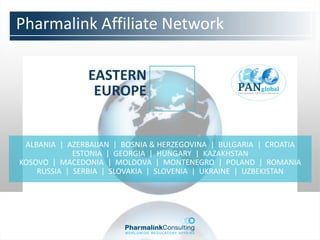 Pharmalink Affiliate Network

               EASTERN
                EUROPE


 ALBANIA | AZERBAIJAN | BOSNIA & HERZEGOVINA | BULGARIA | CROATIA
             ESTONIA | GEORGIA | HUNGARY | KAZAKHSTAN
KOSOVO | MACEDONIA | MOLDOVA | MONTENEGRO | POLAND | ROMANIA
    RUSSIA | SERBIA | SLOVAKIA | SLOVENIA | UKRAINE | UZBEKISTAN
 