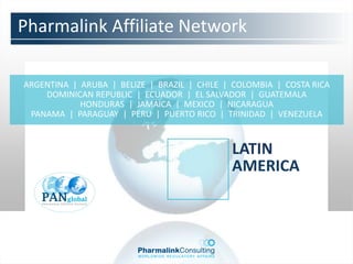 Pharmalink Affiliate Network

ARGENTINA | ARUBA | BELIZE | BRAZIL | CHILE | COLOMBIA | COSTA RICA
    DOMINICAN REPUBLIC | ECUADOR | EL SALVADOR | GUATEMALA
            HONDURAS | JAMAICA | MEXICO | NICARAGUA
 PANAMA | PARAGUAY | PERU | PUERTO RICO | TRINIDAD | VENEZUELA



                                             LATIN
                                             AMERICA
 