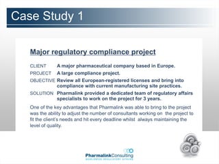Case Study 1

   Major regulatory compliance project
   CLIENT      A major pharmaceutical company based in Europe.
   PROJECT     A large compliance project.
   OBJECTIVE Review all European-registered licenses and bring into
               compliance with current manufacturing site practices.
   SOLUTION Pharmalink provided a dedicated team of regulatory affairs
               specialists to work on the project for 3 years.
   One of the key advantages that Pharmalink was able to bring to the project
   was the ability to adjust the number of consultants working on the project to
   fit the client’s needs and hit every deadline whilst always maintaining the
   level of quality.
 