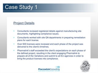 Case Study 1

   Project Details

      Consultants reviewed registered details against manufacturing site
       documents, highlighting compliance issues.
      Consultants worked with site QA departments in preparing remediation
       plans for each license.
      Over 600 licenses were reviewed and each phase of the project was
       delivered to the client’s timelines.
      Pharmalink’s staff exceeded the client’s expectations on each phase of
       the defined project, resulting in the client engaging Pharmalink to
       prepare all of the Variations and submit to all EU agencies in order to
       bring the product licenses into compliance.
 