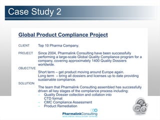 Case Study 2

  Global Product Compliance Project
  CLIENT      Top 10 Pharma Company.

  PROJECT     Since 2004, Pharmalink Consulting have been successfully
              performing a large-scale Global Quality Compliance program for a
              company, covering approximately 1400 Quality Dossiers
              worldwide.
  OBJECTIVE
              Short term – get product moving around Europe again.
              Long term – bring all dossiers and licenses up to date providing
              sustainable compliance.
  SOLUTION
              The team that Pharmalink Consulting assembled has successfully
              driven all key stages of the compliance process including:
              – Quality Dossier collection and collation into
                  CTD format
              – CMC Compliance Assessment
              – Product Remediation
 