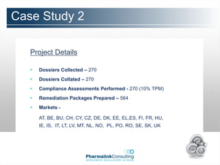 Case Study 2

   Project Details

      Dossiers Collected – 270
      Dossiers Collated – 270
      Compliance Assessments Performed - 270 (10% TPM)
      Remediation Packages Prepared – 564
      Markets -

       AT, BE, BU, CH, CY, CZ, DE, DK, EE, EL,ES, FI, FR, HU,
       IE, IS, IT, LT, LV, MT, NL, NO, PL, PO, RO, SE, SK, UK
 
