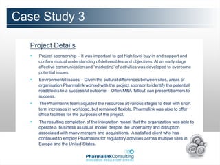 Case Study 3

   Project Details
      Project sponsorship – It was important to get high level buy-in and support and
       confirm mutual understanding of deliverables and objectives. At an early stage
       effective communication and ‘marketing’ of activities was developed to overcome
       potential issues.
      Environmental issues – Given the cultural differences between sites, areas of
       organisation Pharmalink worked with the project sponsor to identify the potential
       roadblocks to a successful outcome – Often M&A ‘fallout’ can present barriers to
       success.
      The Pharmalink team adjusted the resources at various stages to deal with short
       term increases in workload, but remained flexible. Pharmalink was able to offer
       office facilities for the purposes of the project.
      The resulting completion of the integration meant that the organization was able to
       operate a ‘business as usual’ model, despite the uncertainty and disruption
       associated with many mergers and acquisitions. A satisfied client who has
       continued to employ Pharmalink for regulatory activities across multiple sites in
       Europe and the United States.
 