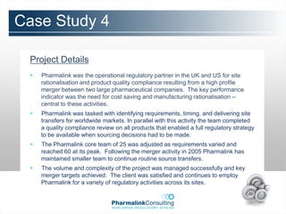 Case Study 4

 Project Details
    Pharmalink was the operational regulatory partner in the UK and US for site
     rationalisation and product quality compliance resulting from a high profile
     merger between two large pharmaceutical companies. The key performance
     indicator was the need for cost saving and manufacturing rationalisation –
     central to these activities.
    Pharmalink was tasked with identifying requirements, timing, and delivering site
     transfers for worldwide markets. In parallel with this activity the team completed
     a quality compliance review on all products that enabled a full regulatory strategy
     to be available when sourcing decisions had to be made.
    The Pharmalink core team of 25 was adjusted as requirements varied and
     reached 60 at its peak. Following the merger activity in 2005 Pharmalink has
     maintained smaller team to continue routine source transfers.
    The volume and complexity of the project was managed successfully and key
     merger targets achieved. The client was satisfied and continues to employ
     Pharmalink for a variety of regulatory activities across its sites.
 