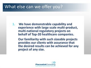 What else can we offer you?


   1.   We have demonstrable capability and
        experience with large scale multi-product,
        multi-national regulatory projects on
        behalf of Top-20 healthcare companies.
        Our familiarity with such sizeable projects
        provides our clients with assurance that
        the desired results can be achieved for any
        project of any size.
 