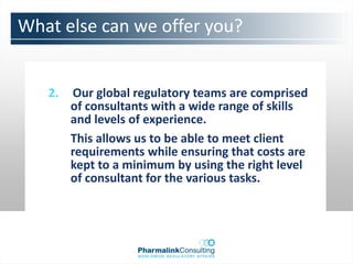 What else can we offer you?


   2.   Our global regulatory teams are comprised
        of consultants with a wide range of skills
        and levels of experience.
        This allows us to be able to meet client
        requirements while ensuring that costs are
        kept to a minimum by using the right level
        of consultant for the various tasks.
 
