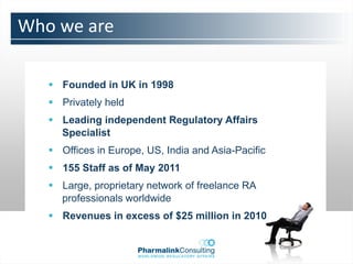 Who we are

    Founded in UK in 1998
    Privately held
    Leading independent Regulatory Affairs
     Specialist
    Offices in Europe, US, India and Asia-Pacific
    155 Staff as of May 2011
    Large, proprietary network of freelance RA
     professionals worldwide
    Revenues in excess of $25 million in 2010
 