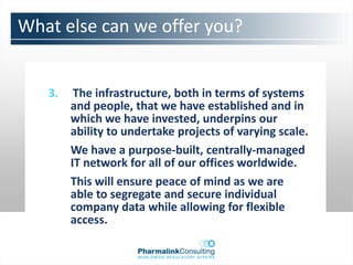 What else can we offer you?


   3.    The infrastructure, both in terms of systems
        and people, that we have established and in
        which we have invested, underpins our
        ability to undertake projects of varying scale.
        We have a purpose-built, centrally-managed
        IT network for all of our offices worldwide.
        This will ensure peace of mind as we are
        able to segregate and secure individual
        company data while allowing for flexible
        access.
 