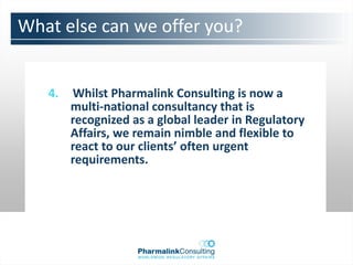 What else can we offer you?


   4.   Whilst Pharmalink Consulting is now a
        multi-national consultancy that is
        recognized as a global leader in Regulatory
        Affairs, we remain nimble and flexible to
        react to our clients’ often urgent
        requirements.
 