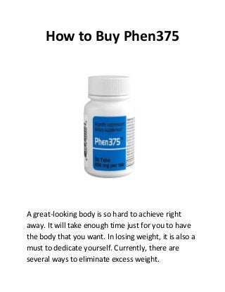 How to Buy Phen375




A great-looking body is so hard to achieve right
away. It will take enough time just for you to have
the body that you want. In losing weight, it is also a
must to dedicate yourself. Currently, there are
several ways to eliminate excess weight.
 