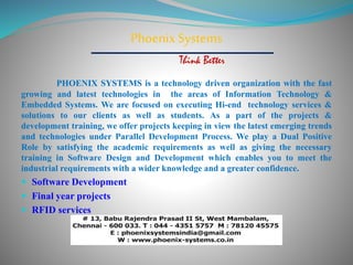 Phoenix Systems 
Think Better 
PHOENIX SYSTEMS is a technology driven organization with the fast 
growing and latest technologies in the areas of Information Technology & 
Embedded Systems. We are focused on executing Hi-end technology services & 
solutions to our clients as well as students. As a part of the projects & 
development training, we offer projects keeping in view the latest emerging trends 
and technologies under Parallel Development Process. We play a Dual Positive 
Role by satisfying the academic requirements as well as giving the necessary 
training in Software Design and Development which enables you to meet the 
industrial requirements with a wider knowledge and a greater confidence. 
 Software Development 
 Final year projects 
 RFID services 
 