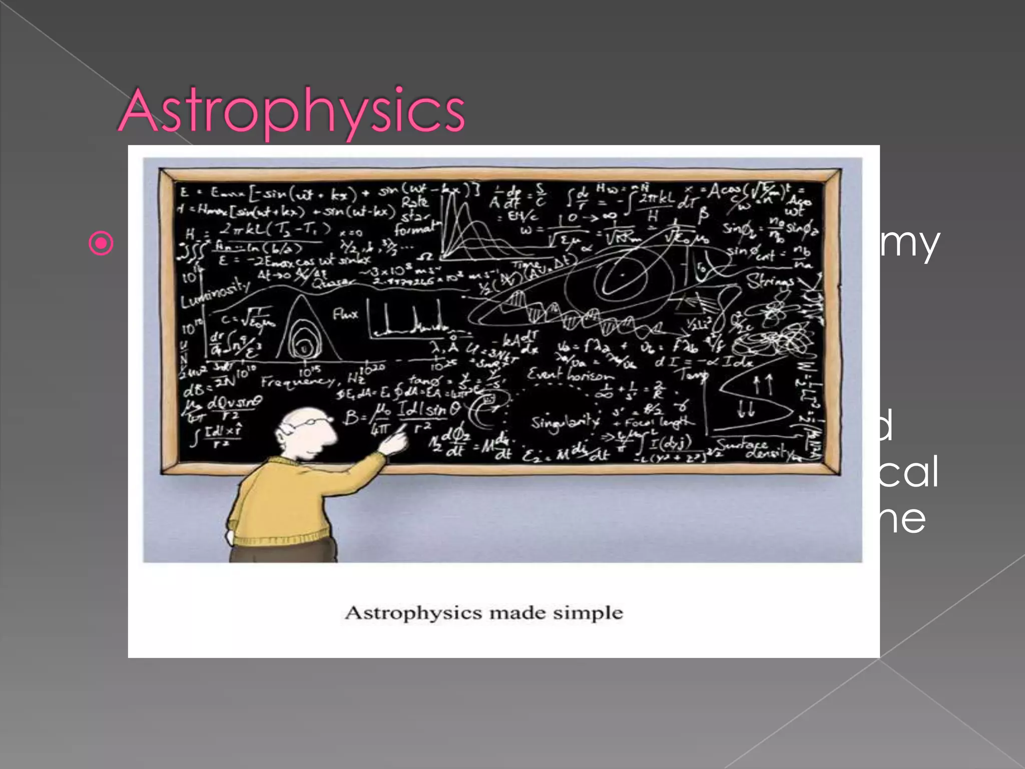 AstrophysicsAstrophysics is the branch of astronomy that deals with the physics of the universe, including the physical properties (luminosity, density, temperature and chemical composition) of astronomical objects such as stars, galaxies, and the interstellar medium, as well as their interactions.