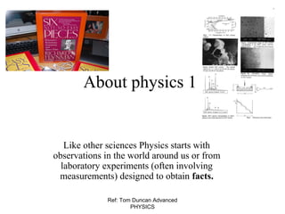 Ref: Tom Duncan Advanced
PHYSICS
About physics 1
Like other sciences Physics starts with
observations in the world around us or from
laboratory experiments (often involving
measurements) designed to obtain facts.
 