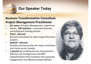 Our Speaker Today
Business Transformation Consultant
Project Management Practitioner
•
•
•

•

•

25+ years of Project Management experience
Owner, SRE Solutions – successful business
consulting and training practice
Client – focused
Business Consultant for wide range of business
projects
Student – focused
Provides training services for major institutions
and clients across Canada
A passion for enabling process improvement,
effective risk management and PMO
implementation that translates into successful
engagements and effective project delivery

 