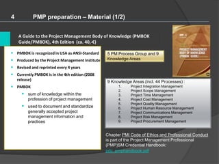 A Guide to the Project Management Body of Knowledge (PMBOK
Guide/PMBOK), 4th Edition (ca. 40,-€)
4 PMP preparation – Material (1/2)
• PMBOK is recognized in USA as ANSI-Standard
• Produced by the Project Management Institute
• Revised and reprinted every 4 years
• Currently PMBOK is in the 4th edition (2008
release)
• PMBOK
 sum of knowledge within the
profession of project management
 used to document and standardize
generally accepted project
management information and
practices
9 Knowledge Areas (incl. 44 Processes) :
1. Project Integration Management
2. Project Scope Management
3. Project Time Management
4. Project Cost Management
5. Project Quality Management
6. Project Human Resource Management
7. Project Communications Management
8. Project Risk Management
9. Project Procurement Management
Chapter PMI Code of Ethics and Professional Conduct
is part of the Project Management Professional
(PMP)SM Credential Handbook:
pdc_pmphandbook.pdf
5 PM Process Group and 9
Knowledge Areas
 