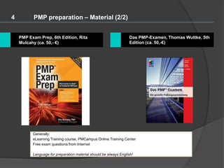 4 PMP preparation – Material (2/2)
Das PMP-Examen, Thomas Wuttke, 5th
Edition (ca. 50,-€)
PMP Exam Prep, 6th Edition, Rita
Mulcahy (ca. 50,- €)
Generally:
eLearning Training course, PMCampus Online Training Center
Free exam questions from Internet
Language for preparation material should be always English!
 