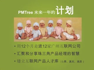 PMTree 未来一年的   计划


• 用12个月走进12家广州互联网公司
• 汇聚和分享珠三角产品经理的智慧
• 建立互联网产品人才库（免费、真实、高质）
 