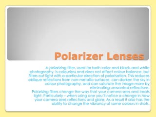 Polarizer Lenses
             A polarizing filter, used for both color and black-and-white
 photography, is colourless and does not affect colour balance, but
filters out light with a particular direction of polarisation. This reduces
oblique reflections from non-metallic surfaces, can darken the sky in
             colour photography, and can saturate the image more by
                                         eliminating unwanted reflections.
   Polarising filters change the way that your camera sees and treats
     light. Particularly – when using one you’ll notice a change in how
      your camera sees reflections and glare. As a result it also has the
                 ability to change the vibrancy of some colours in shots.
 