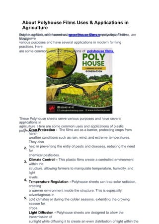 About Polyhouse Films Uses & Applications in
Agriculture
Polyhouse films, also known as greenhouse films or polyethylene films, are
widely
used in agriculture for constructing polyhouses or greenhouses. These
films serve
various purposes and have several applications in modern farming
practices. Here
are some common uses and applications of polyhouse films.
These Polyhouse sheets serve various purposes and have several
applications in
agriculture. Here are some common uses and applications of plastic
polyhouse film:
1. Crop Protection - The films act as a barrier, protecting crops from
harsh
weather conditions such as rain, wind, and extreme temperatures.
They also
help in preventing the entry of pests and diseases, reducing the need
for
chemical pesticides.
Climate Control – This plastic films create a controlled environment
within the
structure, allowing farmers to manipulate temperature, humidity, and
light
levels.
Temperature Regulation - Polyhouse sheets can trap solar radiation,
creating
a warmer environment inside the structure. This is especially
advantageous in
cold climates or during the colder seasons, extending the growing
season for
crops.
Light Diffusion - Polyhouse sheets are designed to allow the
transmission of
sunlight while diffusing it to create an even distribution of light within the
2.
3.
4.
5.
 