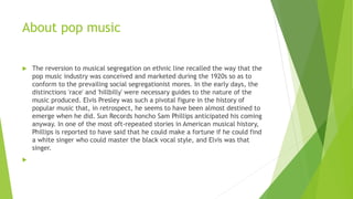 About pop music
 The reversion to musical segregation on ethnic line recalled the way that the
pop music industry was conceived and marketed during the 1920s so as to
conform to the prevailing social segregationist mores. In the early days, the
distinctions 'race' and 'hillbilly' were necessary guides to the nature of the
music produced. Elvis Presley was such a pivotal figure in the history of
popular music that, in retrospect, he seems to have been almost destined to
emerge when he did. Sun Records honcho Sam Phillips anticipated his coming
anyway. In one of the most oft-repeated stories in American musical history,
Phillips is reported to have said that he could make a fortune if he could find
a white singer who could master the black vocal style, and Elvis was that
singer.

 
