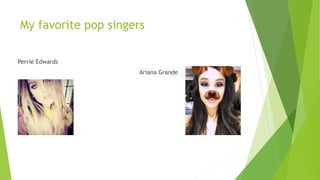 My favorite pop singers
Perrie Edwards
Ariana Grande
 