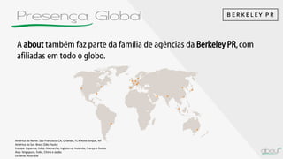 Presença Global
A about também faz parte da família de agências da Berkeley PR,com
afiliadas em todo o globo.
América do Norte: São Francisco, CA; Orlando, FL e Nova Iorque, NY
América do Sul: Brasil (São Paulo)
Europa: Espanha, Itália, Alemanha, Inglaterra, Holanda, França e Russia
Ásia: Singapura, Índia, China e Japão
Oceania: Austrália
 