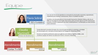 Equipe
Flavia Sobral
CEO e Fundadora
Atendimento
Contas TI e B2B
Atendimento
Contas Consumo e
Marketing
Atendimento
Digital e Business
Inteligence
Claudia
Martinelli
Diretora de Atendimento
Com mais de 10 anos de experiência no mercado de comunicação corporativa, especialmente
trabalhando para empresas multinacionais, Flavia é a fundadora da about.
Jornalista, com pós graduação em Comunicação Empresarial e Relações Públicas, além de um
MBA em Tecnologia da Informação, Flavia passou pelas principais agencias de RP multinacionais
presentes no Brasil, trabalhando com times multidisciplinares e coordenações em todo território
Latino-americano.
Claudia Martinelli é jornalista formada e fez cursos de especialização em marketing e estratégias
de comunicação com o mercado na Escola Superior de Propaganda e Marketing (ESPM).
Durante sua trajetória profissional, passou por agências como Edelman Significa e MS&L, onde
coordenou equipes de clientes nos setores de Turismo, Consumo e Marketing.
 