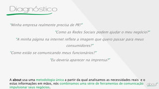 Diagnóstico
“Minha empresa realmente precisa de PR?”
“Como as Redes Sociais podem ajudar o meu negócio?“
“A minha página na internet reflete a imagem que quero passar para meus
consumidores?”
“Como estão se comunicando meus funcionários?”
“Eu deveria aparecer na imprensa?”
A about usa uma metodologia única a partir da qual analisamos as necessidades reais e o
estas informações em mãos, nós combinamos uma série de ferramentas de comunicação
impulsionar seus negócios.
 