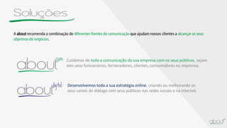 Soluções
A aboutrecomenda a combinação de diferentes frentes de comunicação que ajudam nossos clientes a alcançar os seus
objetivos de negócios.
Cuidamos de toda a comunicação da sua empresa com os seus públicos, sejam
eles seus funcionários, fornecedores, clientes, consumidores ou imprensa.
Desenvolvemos toda a sua estratégia online, criando ou melhorando os
seus canais de diálogo com seus públicos nas redes sociais e na internet.
 