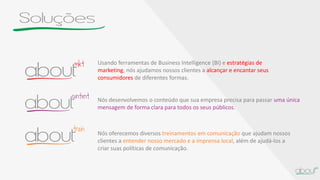 Soluções
Nós desenvolvemos o conteúdo que sua empresa precisa para passar uma única
mensagem de forma clara para todos os seus públicos.
Nós oferecemos diversos treinamentos em comunicação que ajudam nossos
clientes a entender nosso mercado e a imprensa local, além de ajudá-los a
criar suas políticas de comunicação.
Usando ferramentas de Business Intelligence (BI) e estratégias de
marketing, nós ajudamos nossos clientes a alcançar e encantar seus
consumidores de diferentes formas.
 