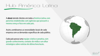 Hub América Latina
A about atende clientes em toda a América Latina,com
parcerias estabelecidas com agências que possuem a
mesma crença e foco em cada país.
Assim,combinamos as necessidades locais de cada
empresa com as demandas específicas de cada público.
Cada país possui uma equipe criativa e proativa,com
grande conhecimento, contatos de mídia e um olhar
estratégico sobre notícias de última hora locais.
 