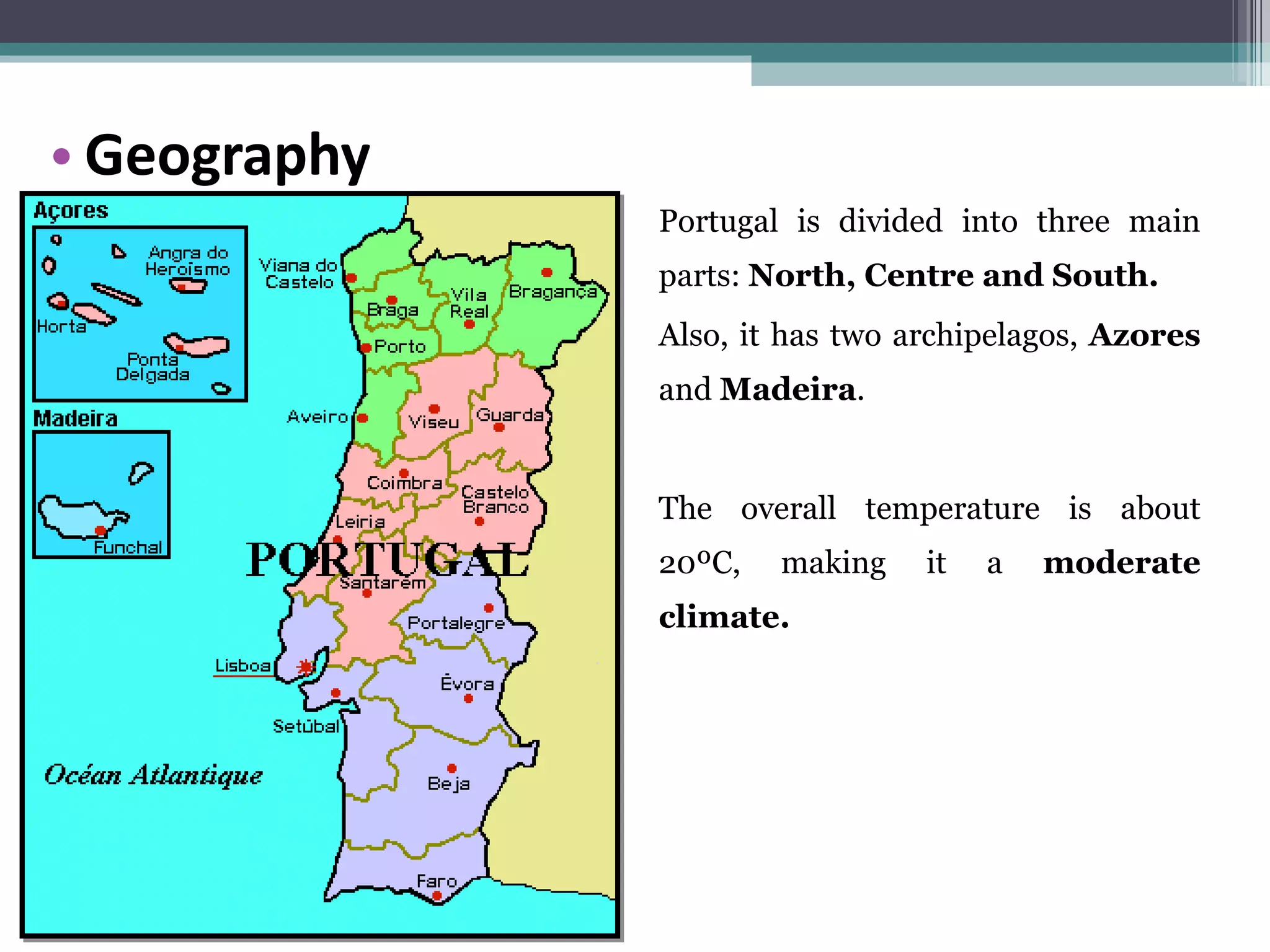 Portugal is divided into three main parts:  North, Centre and South. Also, it has two archipelagos,  Azores  and  Madeira . The overall temperature is about 20ºC, making it a  moderate climate. Geography 