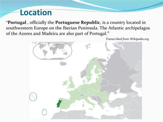Location “ Portugal  , officially the  Portuguese Republic , is a country located in southwestern Europe on the Iberian Peninsula. The Atlantic archipelagos of the Azores and Madeira are also part of Portugal. ” Transcribed from Wikipedia.org 