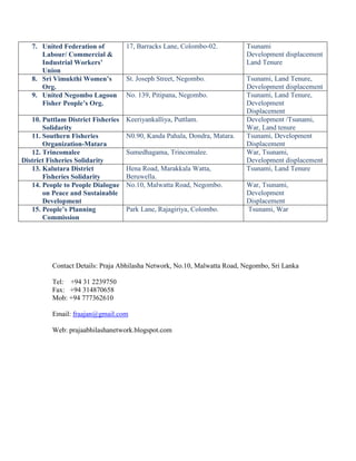 7. United Federation of          17, Barracks Lane, Colombo-02.         Tsunami
      Labour/ Commercial &                                                 Development displacement
      Industrial Workers’                                                  Land Tenure
      Union
   8. Sri Vimukthi Women’s          St. Joseph Street, Negombo.            Tsunami, Land Tenure,
      Org.                                                                 Development displacement
   9. United Negombo Lagoon         No. 139, Pitipana, Negombo.            Tsunami, Land Tenure,
      Fisher People’s Org.                                                 Development
                                                                           Displacement
   10. Puttlam District Fisheries   Keeriyankalliya, Puttlam.              Development /Tsunami,
       Solidarity                                                          War, Land tenure
   11. Southern Fisheries           N0.90, Kanda Pahala, Dondra, Matara.   Tsunami, Development
       Organization-Matara                                                 Displacement
   12. Trincomalee                  Sumedhagama, Trincomalee.              War, Tsunami,
District Fisheries Solidarity                                              Development displacement
   13. Kalutara District            Hena Road, Marakkala Watta,            Tsunami, Land Tenure
       Fisheries Solidarity         Beruwella.
   14. People to People Dialogue    No.10, Malwatta Road, Negombo.         War, Tsunami,
       on Peace and Sustainable                                            Development
       Development                                                         Displacement
   15. People’s Planning            Park Lane, Rajagiriya, Colombo.        Tsunami, War
       Commission




          Contact Details: Praja Abhilasha Network, No.10, Malwatta Road, Negombo, Sri Lanka

          Tel: +94 31 2239750
          Fax: +94 314870658
          Mob: +94 777362610

          Email: fraajan@gmail.com

          Web: prajaabhilashanetwork.blogspot.com
 