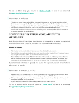 To join as Editor drop your resume at “Online Portal” or send it as attachment
to support@springfieldpublishers.com
Advantages as an Editor
 Followingone year of proper method, Editor-in-Chief will bereported for each journal dependent on their
dynamic support, mastery in the field,commitment towards the Journal and furthermore their commitments.
 We exploreevery one of the articles of the Editors that are published in our journals,in differentlong-range
interpersonal communication bunches from our end, expandingperceivability for their works.
 Editors can be recognized as senior editor in the concerned journal dependent on their dynamic interest and
furthermore dependent on their experience.
SPRINGFIELD PUBLISHERS ASSOCIATE EDITOR
GUIDELINES
Every Associate Editor of the Editorial Board assumes an imperative job in keeping up the journal
measures and peer audit. Generously pursue the rules underneath for Associate Editor.
Rules to be pursued
 Aid initiatives to instructscientistsand youthful researchers aboutpublication morals.
 AssociateEditors can auditsubmitted original articles dependent on their practical time,if time doesn't permit
evaluatingthe composition Editors can recommend different reviewers.
 AssociateEditor will carefor any confidential information with respect to the undertaking. On the off chance
that the author has utilized data of real people in any of his medical or scientific records,theEditorial Team
must search for composed assentfrom the person for the record to meet all requirements for publishing.
Publication board individuals are generally free to give their significant proposals for authoritative
advancement for journals.
Advantages as an Associate Editor
 We exploreevery one of the articles of the Editors that are published in our journals,in differentlong-range
interpersonal communication bunches from our end, expandingperceivability for their works.
 Editors can be recognized as senior editor in the concerned journal dependent on their dynamic interest and
furthermore dependent on their experience.
 Journals thinks aboutEditorialsas a noteto the youthful specialistsand researchers.
To join as Associate Editor drop your resume at “Online Portal” or send it as attachment
to support@springfieldpublishers.com
 