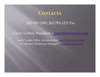 262-783-1200262-783-1231 Fax

Gerry Loebel, President – gerry@procastwi.com
  Sandy Loebel, Office Administrator – sandy@procastwi.com
   Troy Mendez, Production Manager – troy@procastwi.com
 