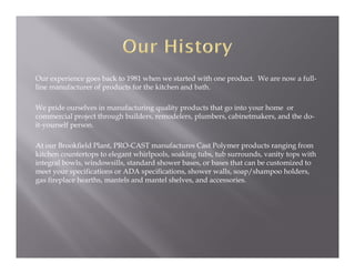 Our experience goes back to 1981 when we started with one product. We are now a full-
line manufacturer of products for the kitchen and bath.

We pride ourselves in manufacturing quality products that go into your home or
commercial project through builders, remodelers, plumbers, cabinetmakers, and the do-
it-yourself person.

At our Brookfield Plant, PRO-CAST manufactures Cast Polymer products ranging from
kitchen countertops to elegant whirlpools, soaking tubs, tub surrounds, vanity tops with
integral bowls, windowsills, standard shower bases, or bases that can be customized to
meet your specifications or ADA specifications, shower walls, soap/shampoo holders,
gas fireplace hearths, mantels and mantel shelves, and accessories.
 